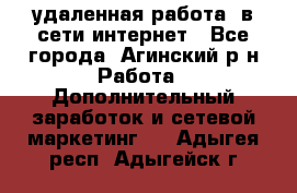 удаленная работа  в сети интернет - Все города, Агинский р-н Работа » Дополнительный заработок и сетевой маркетинг   . Адыгея респ.,Адыгейск г.